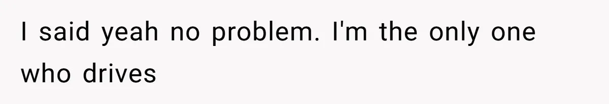 I said yeah no problem. I'm the only one who drives