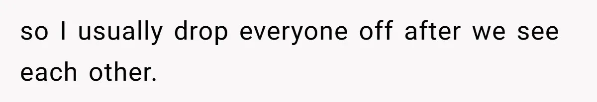 so I usually drop everyone off after we see each other.