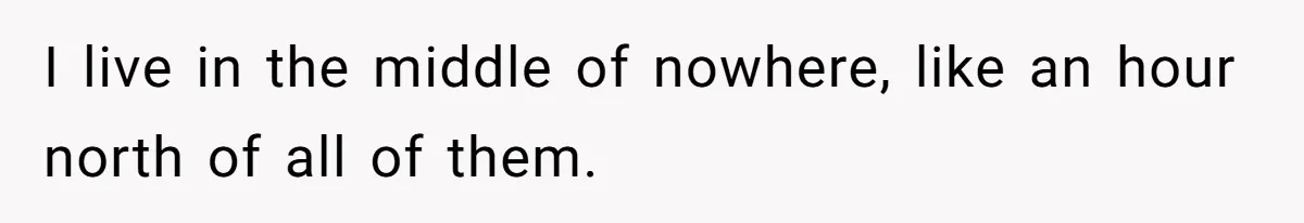 I live in the middle of nowhere, like an hour north of all of them.