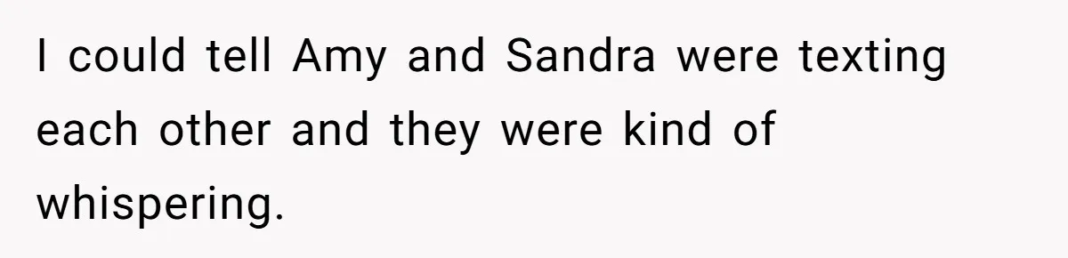 I could tell Amy and Sandra were texting each other and they were kind of whispering.