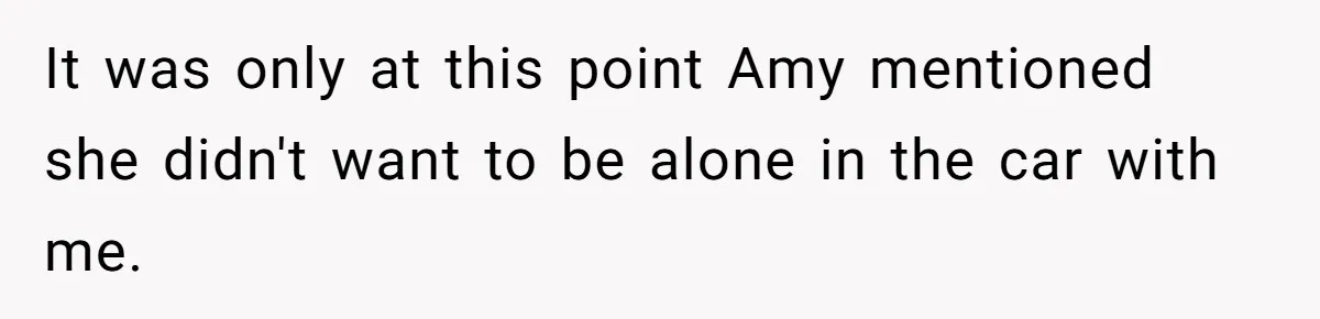 It was only at this point Amy mentioned she didn't want to be alone in the car with me.
