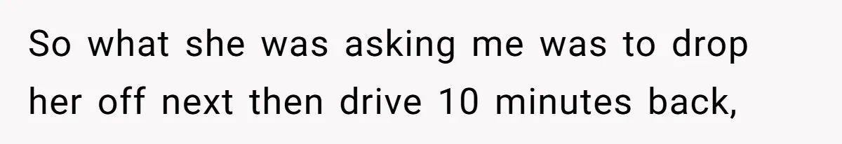 So what she was asking me was to drop her off next then drive 10 minutes back,