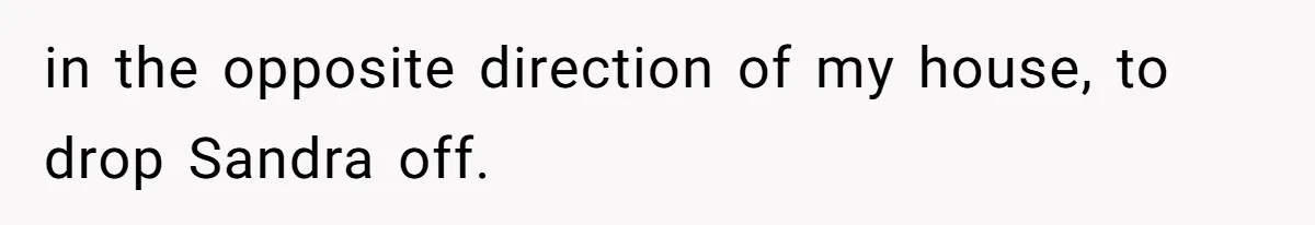 in the opposite direction of my house, to drop Sandra off.