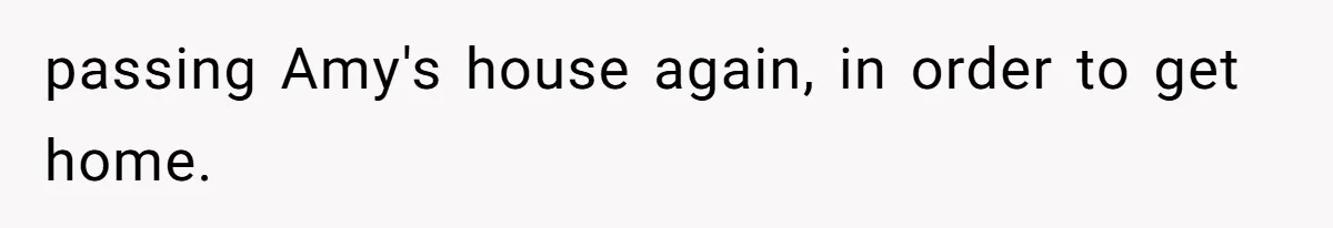 passing Amy's house again, in order to get home.