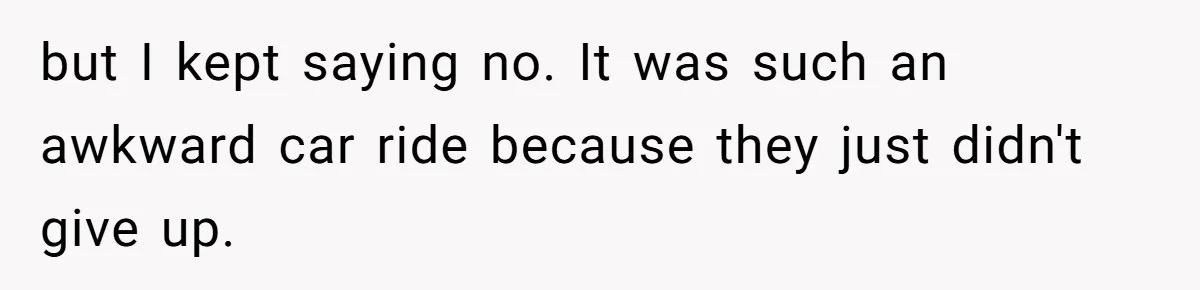 but I kept saying no. It was such an awkward car ride because they just didn't give up.