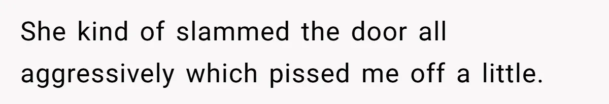 She kind of slammed the door all aggressively which pissed me off a little.