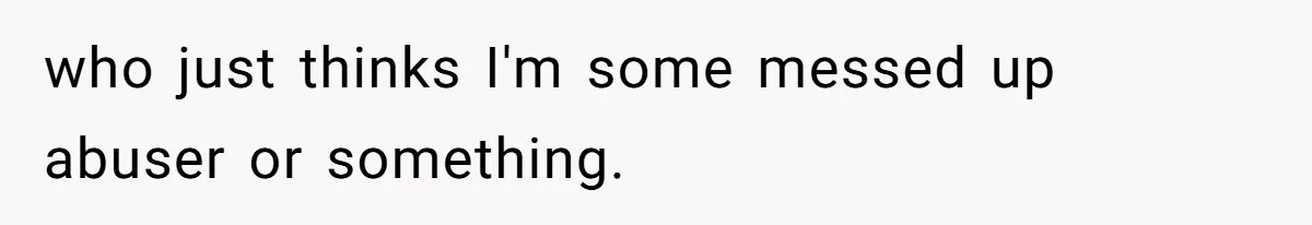 who just thinks I'm some messed up abuser or something.