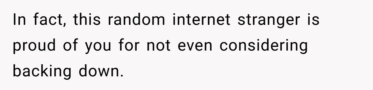 In fact, this random internet stranger is proud of you for not even considering backing down.