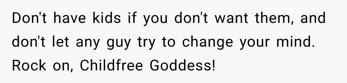Don't have kids if you don't want them, and don't let any guy try to change your mind. Rock on, Childfree Goddess!