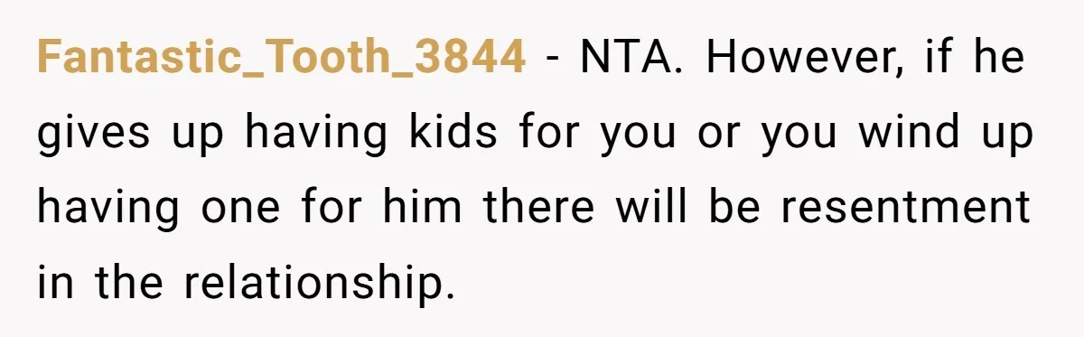 Fantastic_Tooth_3844 − NTA. However, if he gives up having kids for you or you wind up having one for him there will be resentment in the relationship.