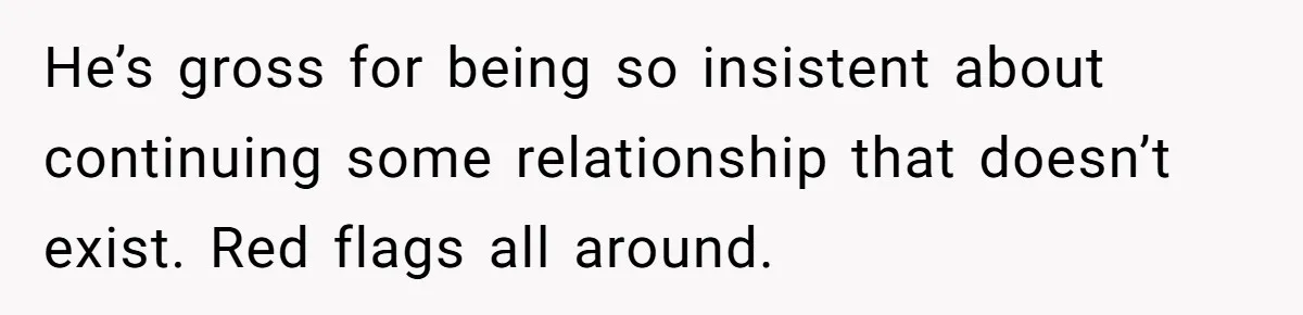 He’s gross for being so insistent about continuing some relationship that doesn’t exist. Red flags all around.