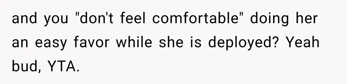 and you "don't feel comfortable" doing her an easy favor while she is deployed? Yeah bud, YTA.