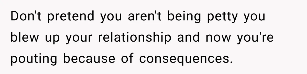 Don't pretend you aren't being petty you blew up your relationship and now you're pouting because of consequences.