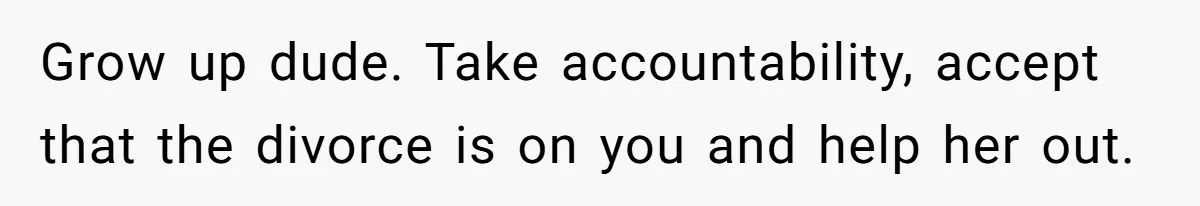 Grow up dude. Take accountability, accept that the divorce is on you and help her out.