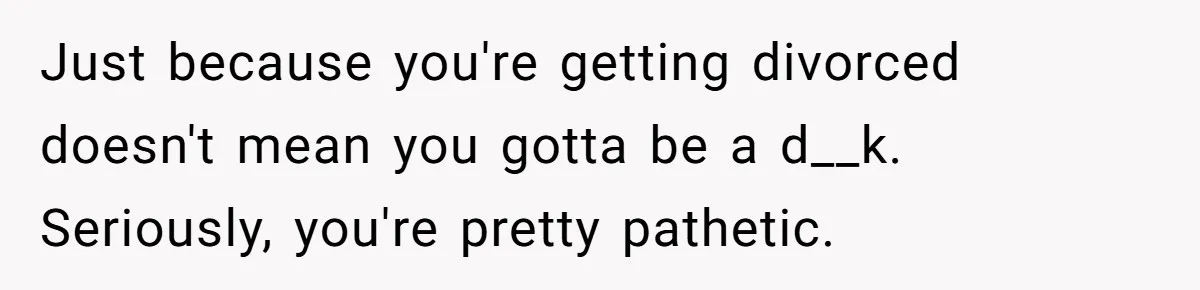 Just because you're getting divorced doesn't mean you gotta be a d__k. Seriously, you're pretty pathetic.
