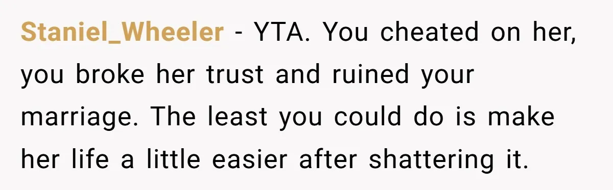 Staniel_Wheeler − YTA. You cheated on her, you broke her trust and ruined your marriage. The least you could do is make her life a little easier after shattering it.