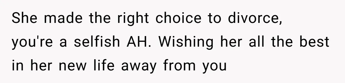 She made the right choice to divorce, you're a selfish AH. Wishing her all the best in her new life away from you