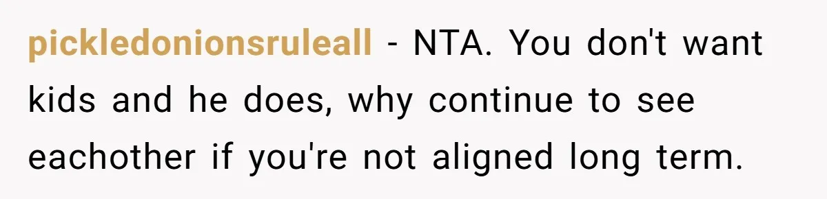 pickledonionsruleall − NTA. You don't want kids and he does, why continue to see eachother if you're not aligned long term.