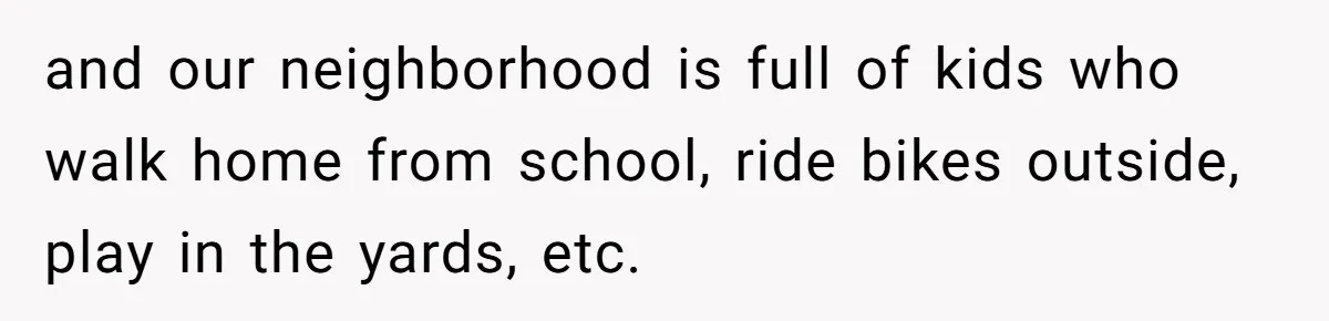 and our neighborhood is full of kids who walk home from school, ride bikes outside, play in the yards, etc.