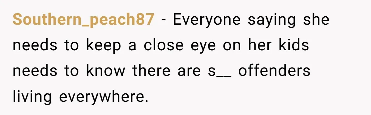 Southern_peach87 − Everyone saying she needs to keep a close eye on her kids needs to know there are s__ offenders living everywhere.