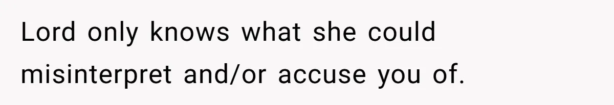 Lord only knows what she could misinterpret and/or accuse you of.