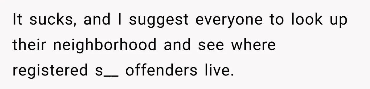 It sucks, and I suggest everyone to look up their neighborhood and see where registered s__ offenders live.