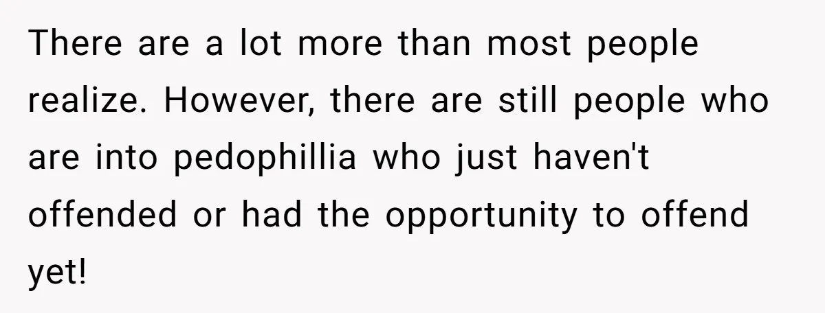 There are a lot more than most people realize. However, there are still people who are into pedophillia who just haven't offended or had the opportunity to offend yet!