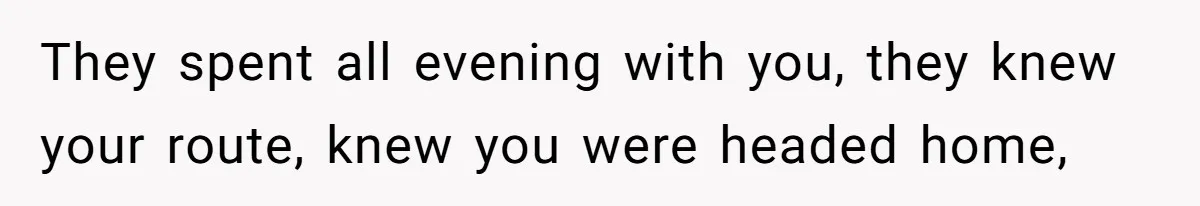 They spent all evening with you, they knew your route, knew you were headed home,