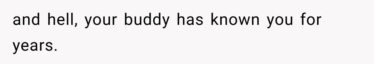 and hell, your buddy has known you for years.