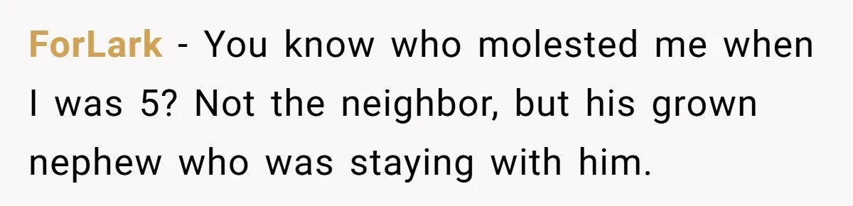 ForLark − You know who molested me when I was 5? Not the neighbor, but his grown nephew who was staying with him.