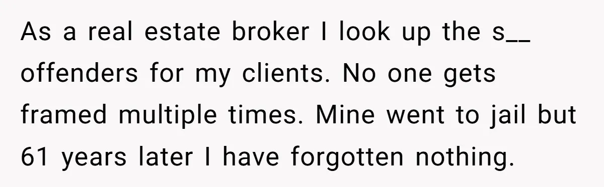 As a real estate broker I look up the s__ offenders for my clients. No one gets framed multiple times. Mine went to jail but 61 years later I have...