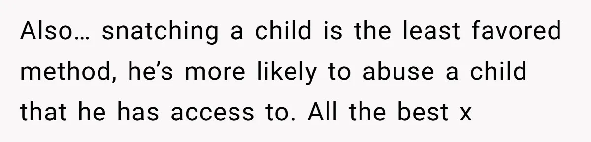 Also… snatching a child is the least favored method, he’s more likely to abuse a child that he has access to. All the best x