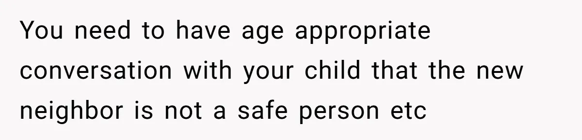 You need to have age appropriate conversation with your child that the new neighbor is not a safe person etc