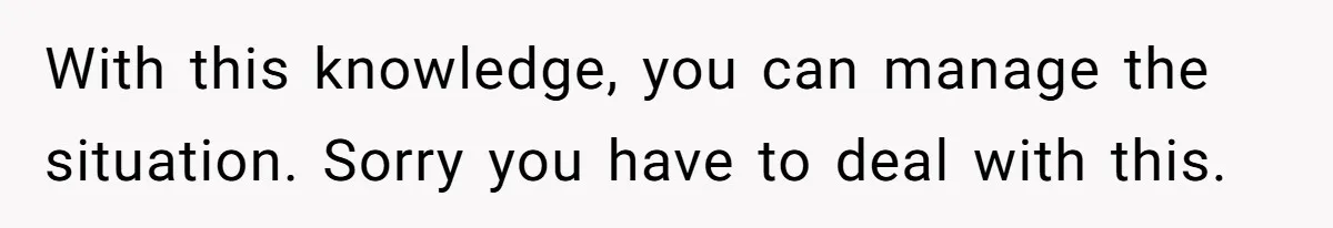 With this knowledge, you can manage the situation. Sorry you have to deal with this.