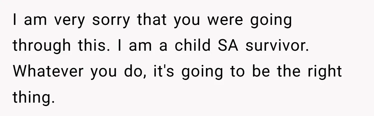 I am very sorry that you were going through this. I am a child SA survivor. Whatever you do, it's going to be the right thing.