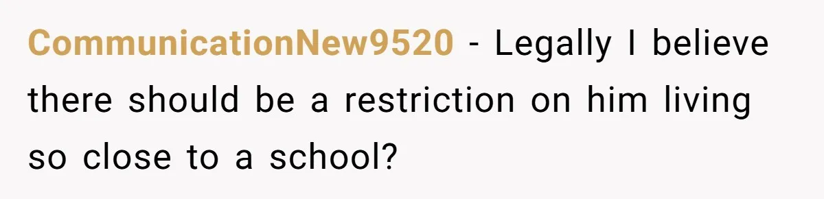 CommunicationNew9520 − Legally I believe there should be a restriction on him living so close to a school?
