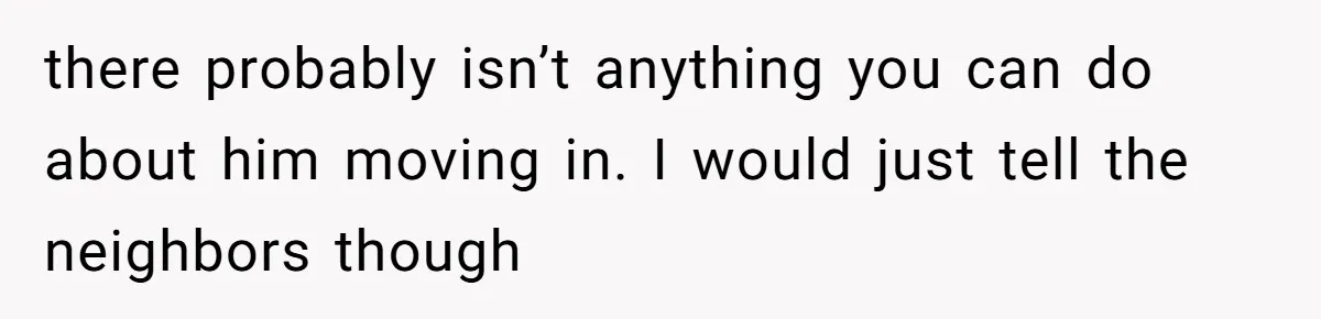 there probably isn’t anything you can do about him moving in. I would just tell the neighbors though