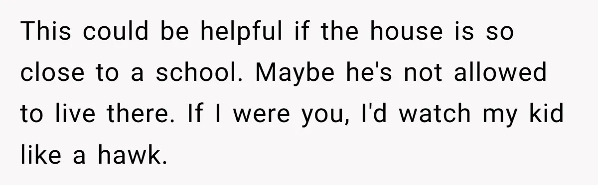 This could be helpful if the house is so close to a school. Maybe he's not allowed to live there. If I were you, I'd watch my kid like a...