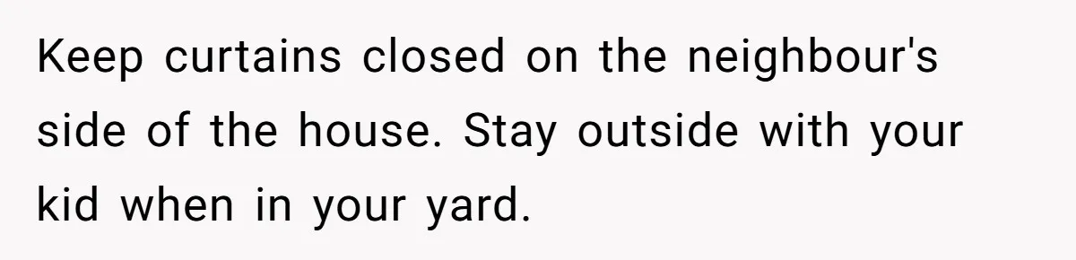 Keep curtains closed on the neighbour's side of the house. Stay outside with your kid when in your yard.