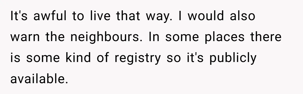 It's awful to live that way. I would also warn the neighbours. In some places there is some kind of registry so it's publicly available.