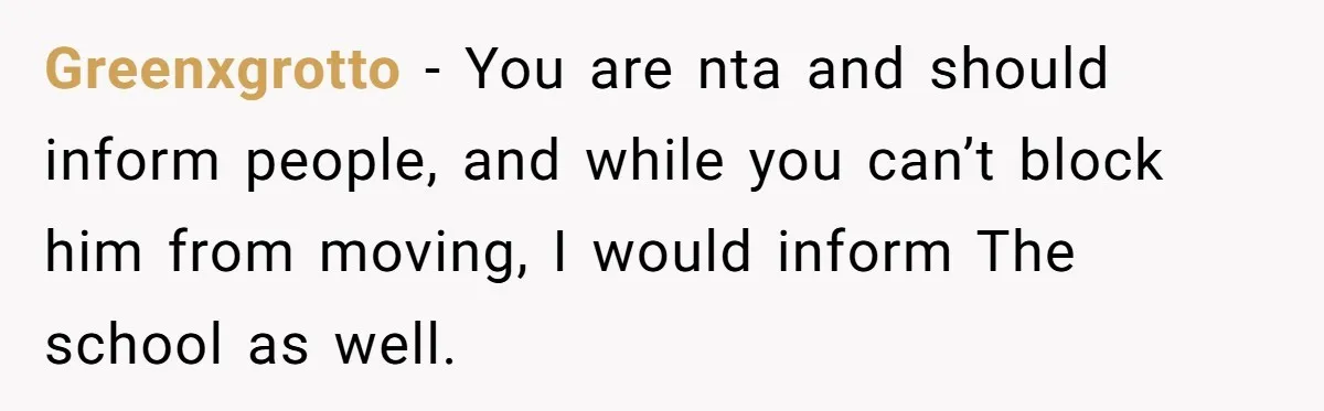 Greenxgrotto − You are nta and should inform people, and while you can’t block him from moving, I would inform The school as well.