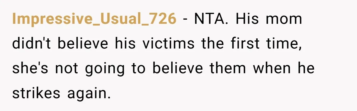 Impressive_Usual_726 − NTA. His mom didn't believe his victims the first time, she's not going to believe them when he strikes again.
