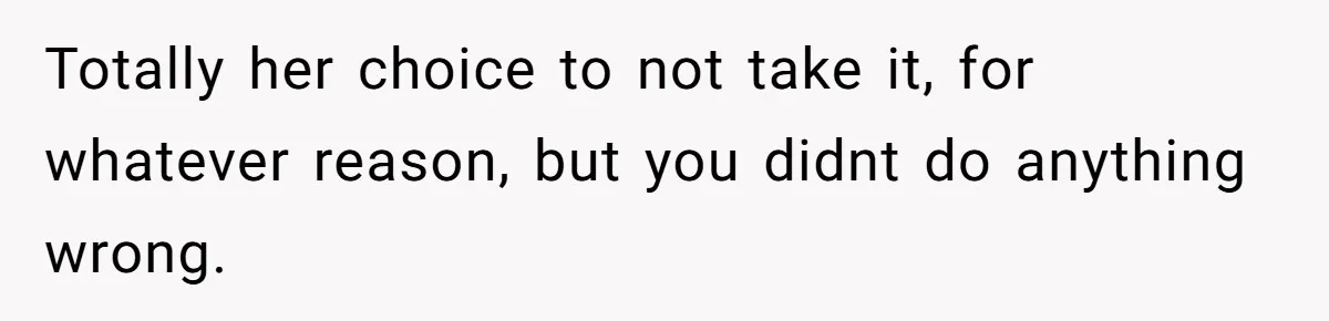 Totally her choice to not take it, for whatever reason, but you didnt do anything wrong.