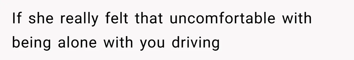 If she really felt that uncomfortable with being alone with you driving