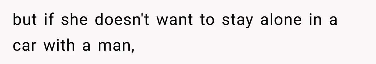 but if she doesn't want to stay alone in a car with a man,