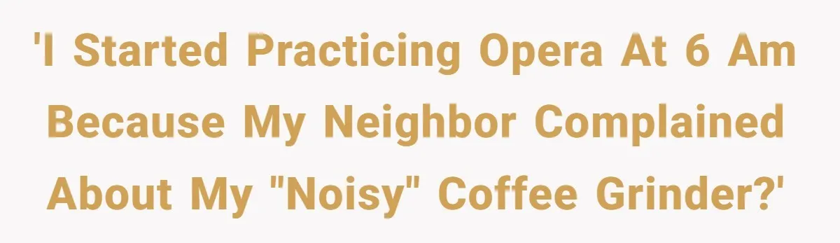 'I started practicing opera at 6 AM because my neighbor complained about my "noisy" coffee grinder?'