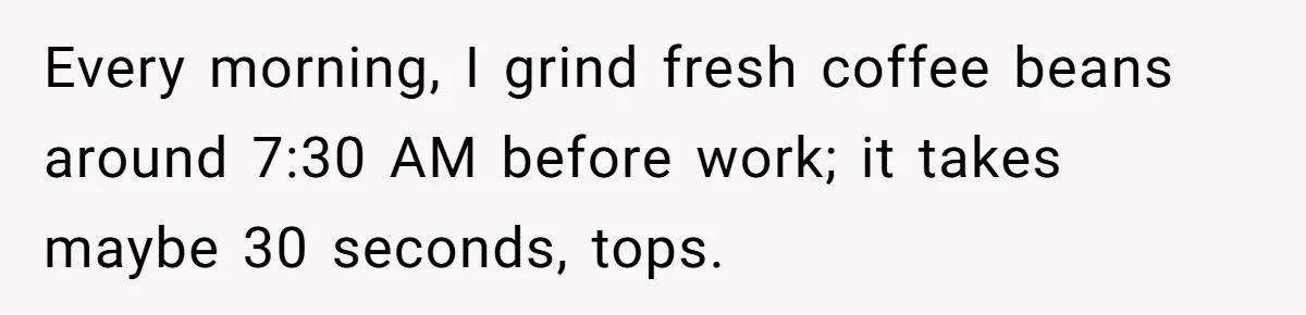 Every morning, I grind fresh coffee beans around 7:30 AM before work; it takes maybe 30 seconds, tops.