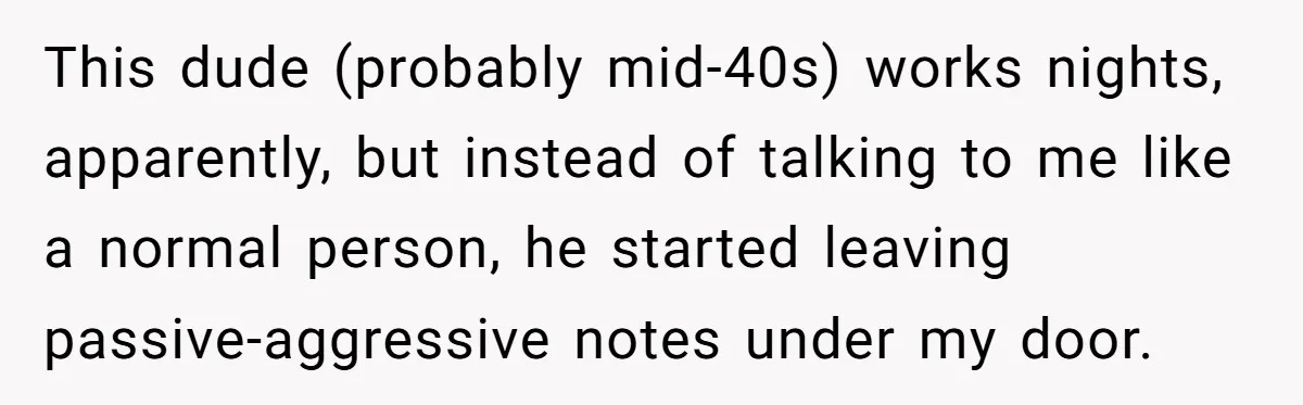 This dude (probably mid-40s) works nights, apparently, but instead of talking to me like a normal person, he started leaving passive-aggressive notes under my door.