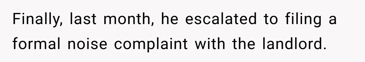 Finally, last month, he escalated to filing a formal noise complaint with the landlord.