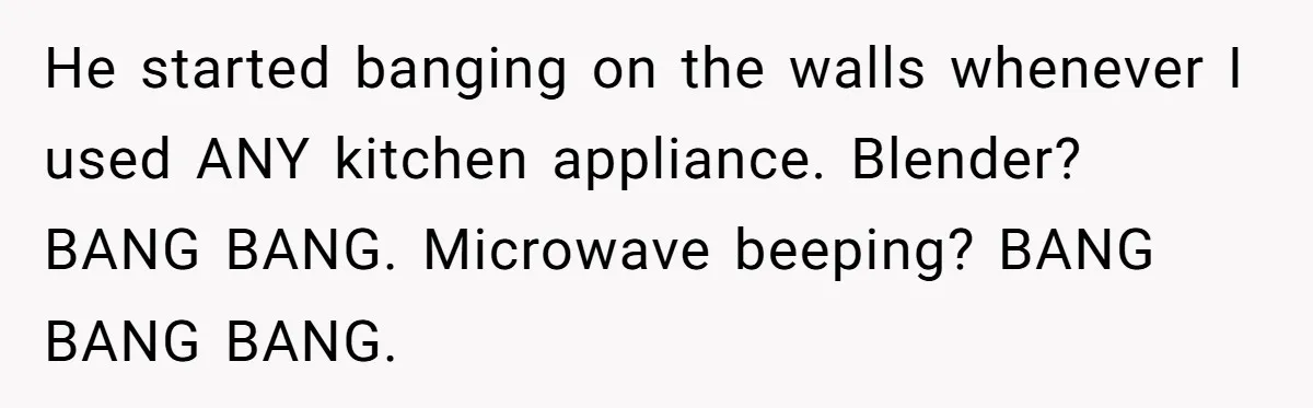 He started banging on the walls whenever I used ANY kitchen appliance. Blender? BANG BANG. Microwave beeping? BANG BANG BANG.